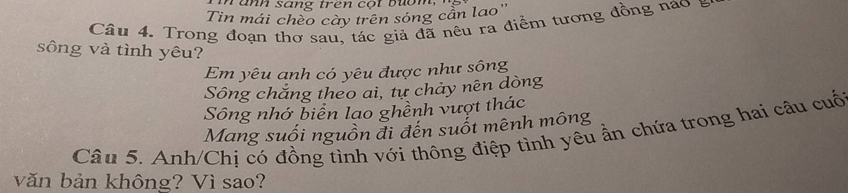 a nh sang trên cộ t b m , ' 
Tin mái chèo cày trên sóng cần lao'' 
Câu 4. Trong đoạn thơ sau, tác giả đã nêu ra điểm tương đồng nao g 
sông và tình yêu? 
Em yêu anh có yêu được như sông 
Sông chắng theo ai, tự chảy nên dòng 
Sông nhớ biển lao ghềnh vượt thác 
Mang suối nguồn đi đến suốt mênh mông 
Câu 5. Anh/Chị có đồng tình với thông điệp tình yêu ẩn chứa trong hai câu cuố 
văn bản không? Vì sao?