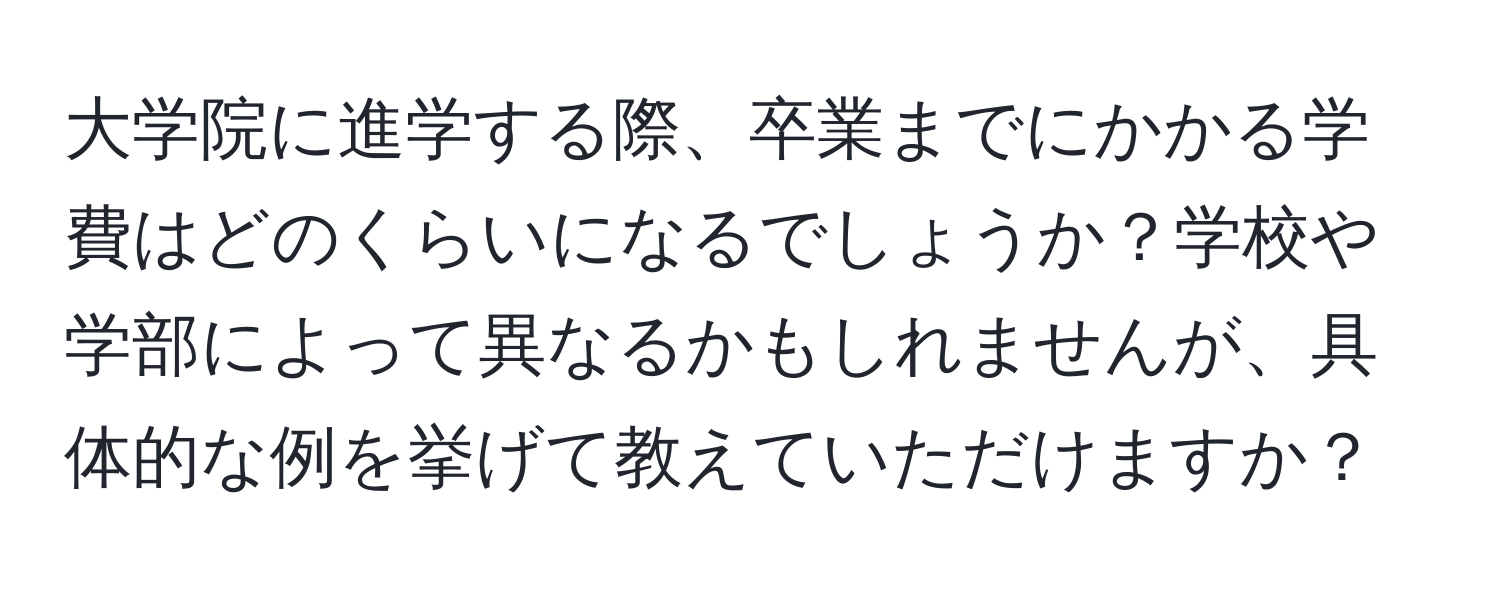 大学院に進学する際、卒業までにかかる学費はどのくらいになるでしょうか？学校や学部によって異なるかもしれませんが、具体的な例を挙げて教えていただけますか？