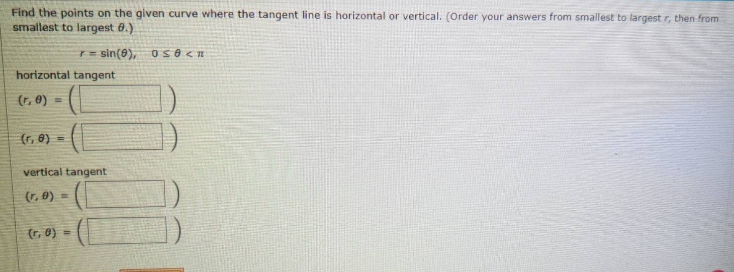 Find the points on the given curve where the tangent line is horizontal or vertical. (Order your answers from smallest to largest r, then from 
smallest to largest θ.)
r=sin (θ ), 0≤ θ
horizontal tangent
(r,θ )=(□ )
(r,θ )=(□ )
vertical tangent
(r,θ )=(□ )
(r,θ )=(□ )