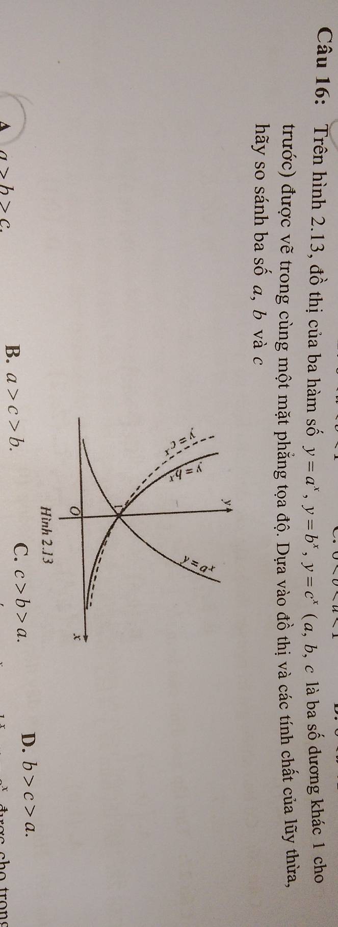 Trên hình 2.13, đồ thị của ba hàm số y=a^x, y=b^x, y=c^x ( α, b, c là ba số dương khác 1 cho
trước) được vẽ trong cùng một mặt phẳng tọa độ. Dựa vào đồ thị và các tính chất của lũy thừa,
hãy so sánh ba  S ố a, b và c
C. c>b>a.
D. b>c>a.
A a>b>c.
B. a>c>b.