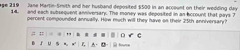 age 219 Jane Martin-Smith and her husband deposited $500 in an account on their wedding day
14. and each subsequent anniversary. The money was deposited in an account that pays 7
percent compounded annually. How much will they have on their 25th anniversary? 
I ,, Ω 
B I U s x。 x" L Source