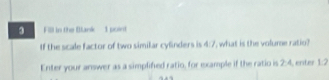 Fill in the Blank - 1 point 
If the scale factor of two similar cylinders is 4 , what is the volume ratio? 
Enter your answer as a simplified ratio, for example if the ratio is 2:4 enter 1:2