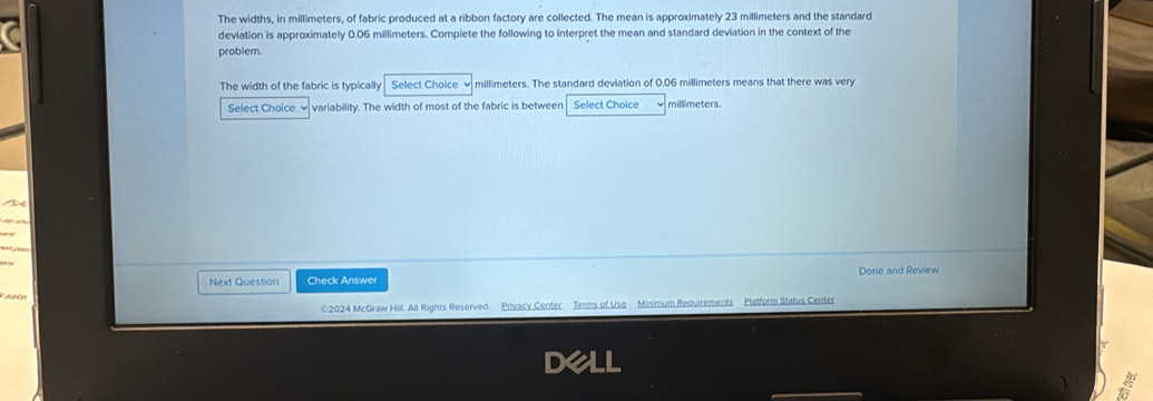 a 
The widths, in millimeters, of fabric produced at a ribbon factory are collected. The mean is approximately 23 millimeters and the standard 
deviation is approximately 0.06 millimeters. Complete the following to interpret the mean and standard deviation in the context of the 
problem. 
The width of the fabric is typically Select Choice √ millimeters. The standard deviation of 0.06 millimeters means that there was very 
Select Choice √ variability. The width of most of the fabric is between Select Choice millimeters. 
T 

Next Question Check Answer Done and Review 
Sake 
©2024 McGraw Hill. All Rights Reserved. Privacy Center Terms of Use Minimum Requirements Platform Status Center 
a 
6