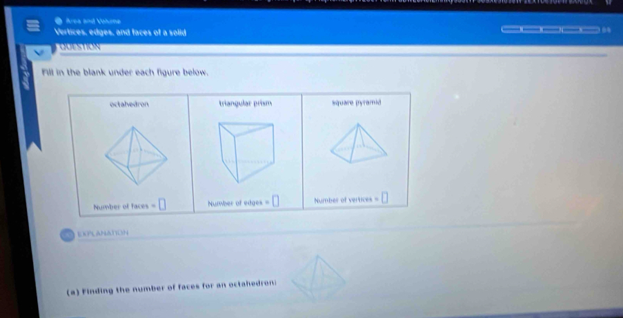 Area and Vohzne
Vertices, edges, and faces of a solid ___
QUESTION
Fill in the blank under each figure below.
octahedron triangular prism square pyramid
Number of faces =□ Number of edges =□ Number of vertices = O 
a EXPLANAtION
(a) Finding the number of faces for an octahedroni