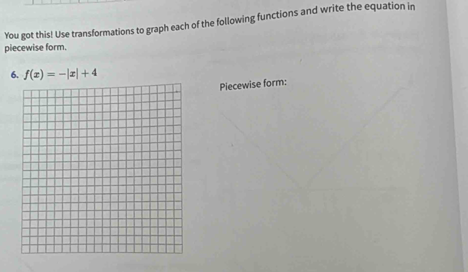 You got this! Use transformations to graph each of the following functions and write the equation in 
piecewise form. 
6. f(x)=-|x|+4
Piecewise form: