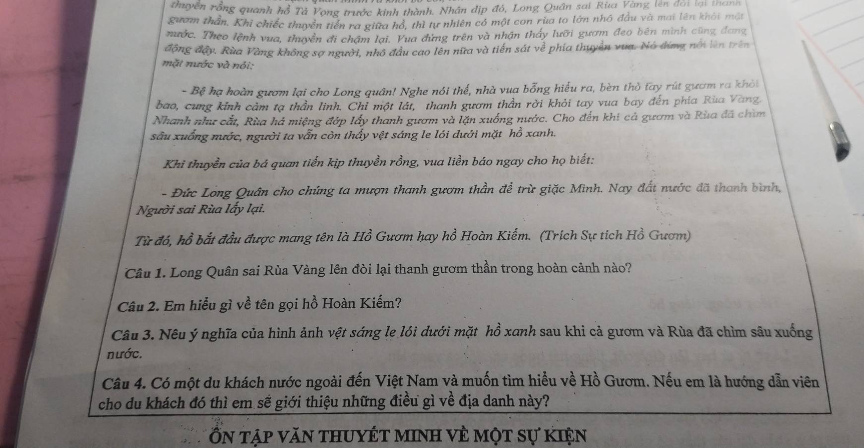 thuyền rồng quanh hồ Tả Vọng trước kinh thành. Nhân địp đó, Long Quân sai Rùa Vàng lên đời lại thanh
gươm thần. Khi chiếc thuyền tiến ra giữa hồ, thì tự nhiên có một con rùa to lớn nhô đầu và mai lên khôi một
nước. Theo lệnh vua, thuyền đi châm lai. Vua đừng trên và nhận thấy lưỡi gươm đeo bên mình cũng đang
động đậy. Rùa Vàng không sợ người, nhô đầu cao lên nữa và tiến sát về phía thuyền vua. Nó đứng nổi lên trên
mặt nước và nói:
- Bệ hạ hoàn gươm lại cho Long quân! Nghe nói thế, nhà vua bỗng hiểu ra, bèn thờ tay rút gươm ra khỏi
bao, cung kỉnh cảm tạ thần linh. Chỉ một lát, thanh gươm thần rời khỏi tay vua bay đến phía Rùa Vang.
Nhanh như cắt, Rùa há miệng đớp lấy thanh gươm và lặn xuống nước. Cho đến khi cả gươm và Rùa đã chìm
sâu xuống nước, người ta vẫn còn thấy vệt sáng le lói dưới mặt hồ xanh.
Khi thuyền của bá quan tiến kịp thuyền rồng, vua liền báo ngay cho họ biết:
- Đức Long Quân cho chúng ta mượn thanh gươm thần để trừ giặc Minh. Nay đất nước đã thanh bình,
Người sai Rùa lấy lại.
Từ đó, hồ bắt đầu được mang tên là Hồ Gươm hay hồ Hoàn Kiếm. (Trích Sự tích Hồ Gươm)
Câu 1. Long Quân sai Rùa Vàng lên đòi lại thanh gươm thần trong hoàn cảnh nào?
Câu 2. Em hiểu gì về tên gọi hồ Hoàn Kiếm?
Câu 3. Nêu ý nghĩa của hình ảnh vệt sáng lẹ lói dưới mặt hồ xanh sau khi cả gươm và Rùa đã chìm sâu xuống
nước.
Câu 4. Có một du khách nước ngoài đến Việt Nam và muốn tìm hiểu về Hồ Gươm. Nếu em là hướng dẫn viên
cho du khách đó thì em sẽ giới thiệu những điều gì về địa danh này?
Ổn tập văn thuyết minh về một sự kiện