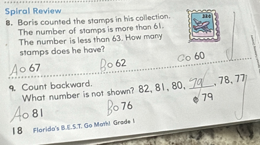 Spiral Review
8. Boris counted the stamps in his collection. 320
The number of stamps is more than 61.
The number is less than 63. How many
stamps does he have?
.
67
a 62 Co 60
9. Count backward.
What number is not shown? 82, 81, 80, _, 78, 77
76
○ 81 79
18 Florida's B.E.S.T. Go Math! Grade I