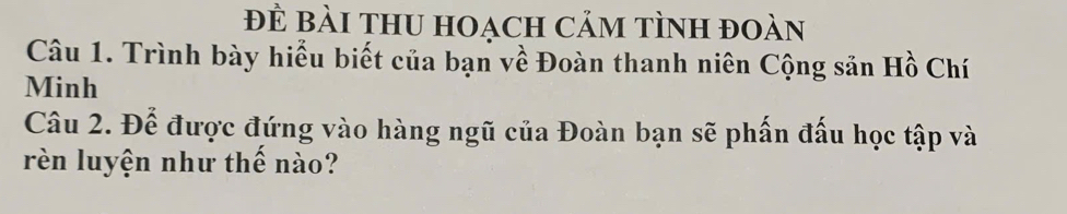 Đề Bài tHU Hoạch Cảm tình đoàn 
Câu 1. Trình bày hiểu biết của bạn về Đoàn thanh niên Cộng sản Hồ Chí 
Minh 
Câu 2. Để được đứng vào hàng ngũ của Đoàn bạn sẽ phấn đấu học tập và 
rèn luyện như thế nào?