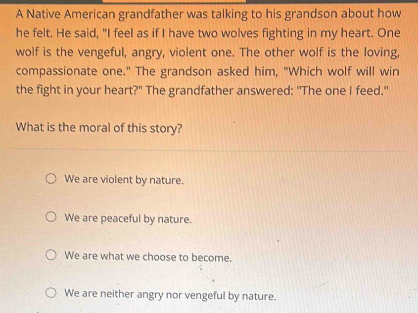 A Native American grandfather was talking to his grandson about how
he felt. He said, "I feel as if I have two wolves fighting in my heart. One
wolf is the vengeful, angry, violent one. The other wolf is the loving,
compassionate one." The grandson asked him, "Which wolf will win
the fight in your heart?" The grandfather answered: "The one I feed."
What is the moral of this story?
We are violent by nature.
We are peaceful by nature.
We are what we choose to become.
We are neither angry nor vengeful by nature.