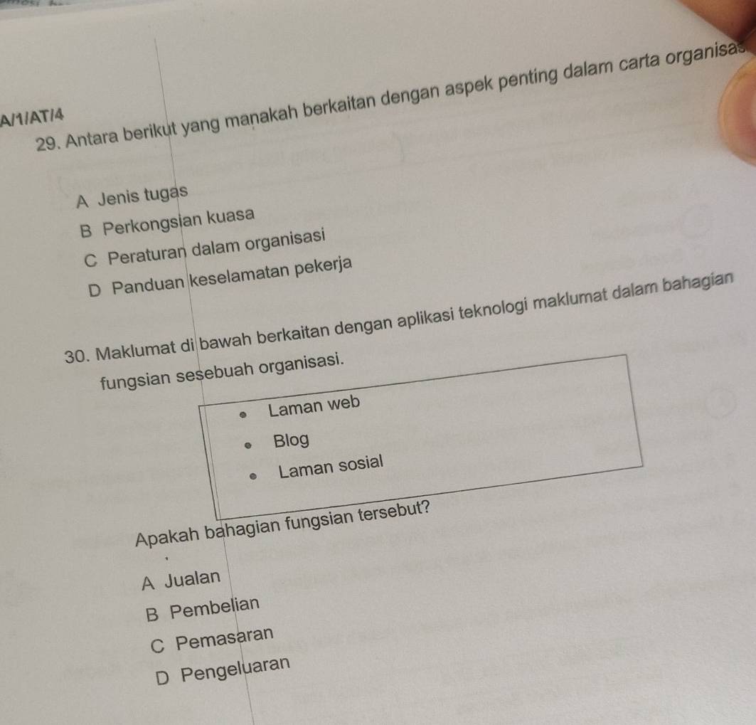 Antara berikut yang manakah berkaitan dengan aspek penting dalam carta organisas
A/1/AT/4
A Jenis tugas
B Perkongsian kuasa
C Peraturan dalam organisasi
D Panduan keselamatan pekerja
30. Maklumat di bawah berkaitan dengan aplikasi teknologi maklumat dalam bahagian
fungsian sesebuah organisasi.
Laman web
Blog
Laman sosial
Apakah bahagian fungsian tersebut?
A Jualan
B Pembelian
C Pemasaran
D Pengeluaran