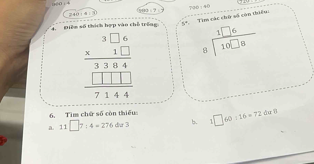 800:4
720
980:7 700:40
2 40:4:3
4. Điền số thích họp vào chỗ trống: 5^*· a Tìm các chữ số còn thiếu:
beginarrayr 3□ 6 * 11. * 136 -111 hline 7144endarray
beginarrayr 1□ 6 8encloselongdiv 10□ 8endarray
6. Tìm chữ số còn thiếu: 
a. 11□ 7:4=276du3
b. 1□ 60:16=72 dư 8