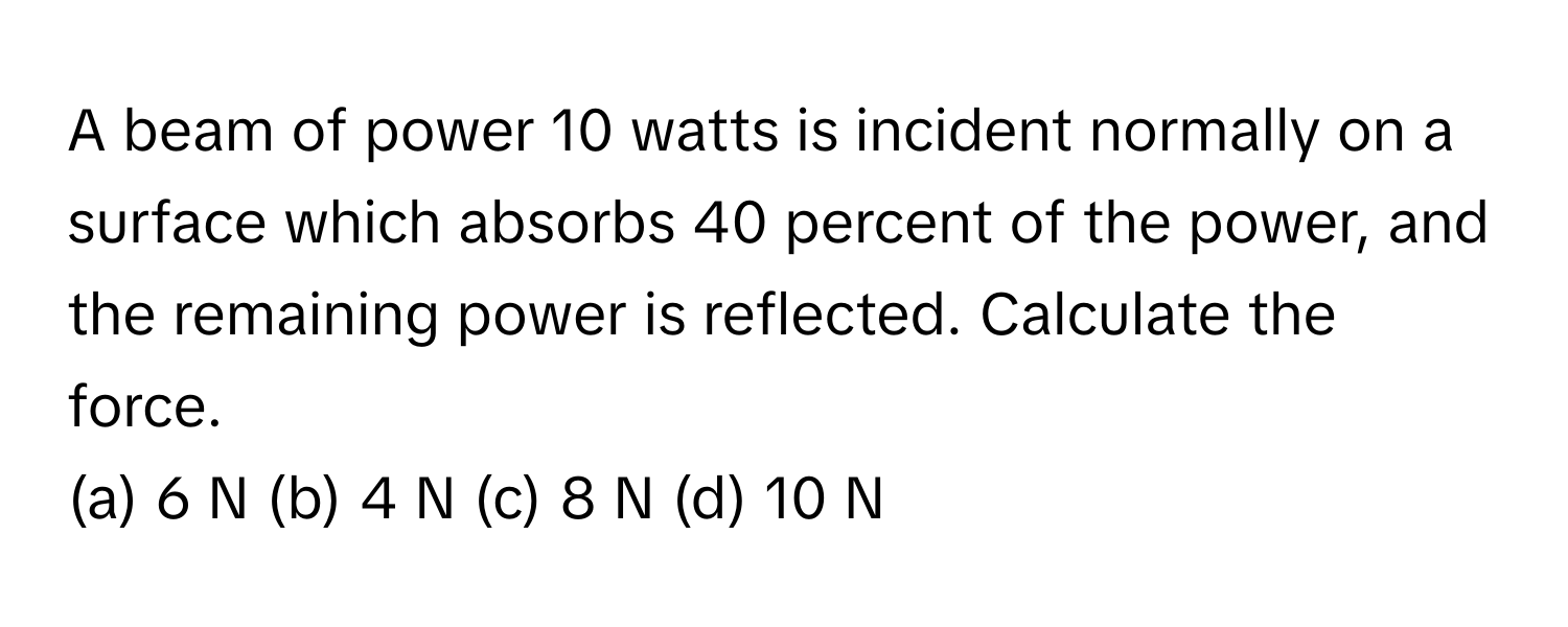 A beam of power 10 watts is incident normally on a surface which absorbs 40 percent of the power, and the remaining power is reflected. Calculate the force.

(a) 6 N (b) 4 N (c) 8 N (d) 10 N