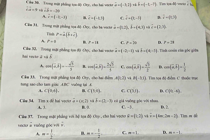 Trong mặt phẳng tọa độ Oxy, cho hai vectơ vector a=(-3;2) và vector b=(-1;-7). Tìm tọa độ vecto c bị
vector c.vector a=9 và vector cvector b=-20 vector c=(1;3)
A. vector c=(-1;-3) B. vector c=(-1;3) C. vector c=(1;-3) D.
Câu 31. Trong mặt phẳng tọa độ Oxy, cho ba vectơ vector a=(1;2),vector b=(4;3) và vector c=(2;3).
Tính P=vector a.(vector b+vector c).
A. P=0 B. P=18 C. P=20 D. P=28
Câu 32. Trong mặt phẳng tọa độ Oxy, cho hai vectơ vector a=(-2;-1) và vector b=(4;-3). Tính cosin của góc giữa
hai vecto vector a và vector b
A. cos (vector a,vector b)=- sqrt(5)/5  B. cos (vector a,vector b)= 2sqrt(5)/5  C. cos (vector a,vector b)= sqrt(3)/2  D. cos (vector a,vector b)= 1/2 
Câu 33. Trong mặt phẳng tọa độ Oxy, cho hai điểm A(1;2) và B(-3;1).  Tìm tọa độ điểm C thuộc trục
tung sao cho tam giác ABC vuông tại A.
A. C(0;6). B. C(5;0). C. C(3;1). D. C(0;-6).
Câu 34. Tìm x đề hai vectơ vector a=(x;2) và vector b=(2;-3) có giá vuông góc với nhau.
A. 3. B. 0. C. -3 . D. 2.
Câu 37. Trong mặt phẳng với hệ tọa độ Oxy , cho hai vectơ vector u=(1;2) và vector v=(4m;2m-2). Tìm m đề
vecto vector u vuông góc với vector v.
A. m= 1/2 . B. m=- 1/2 . C. m=1. D. m=-1.