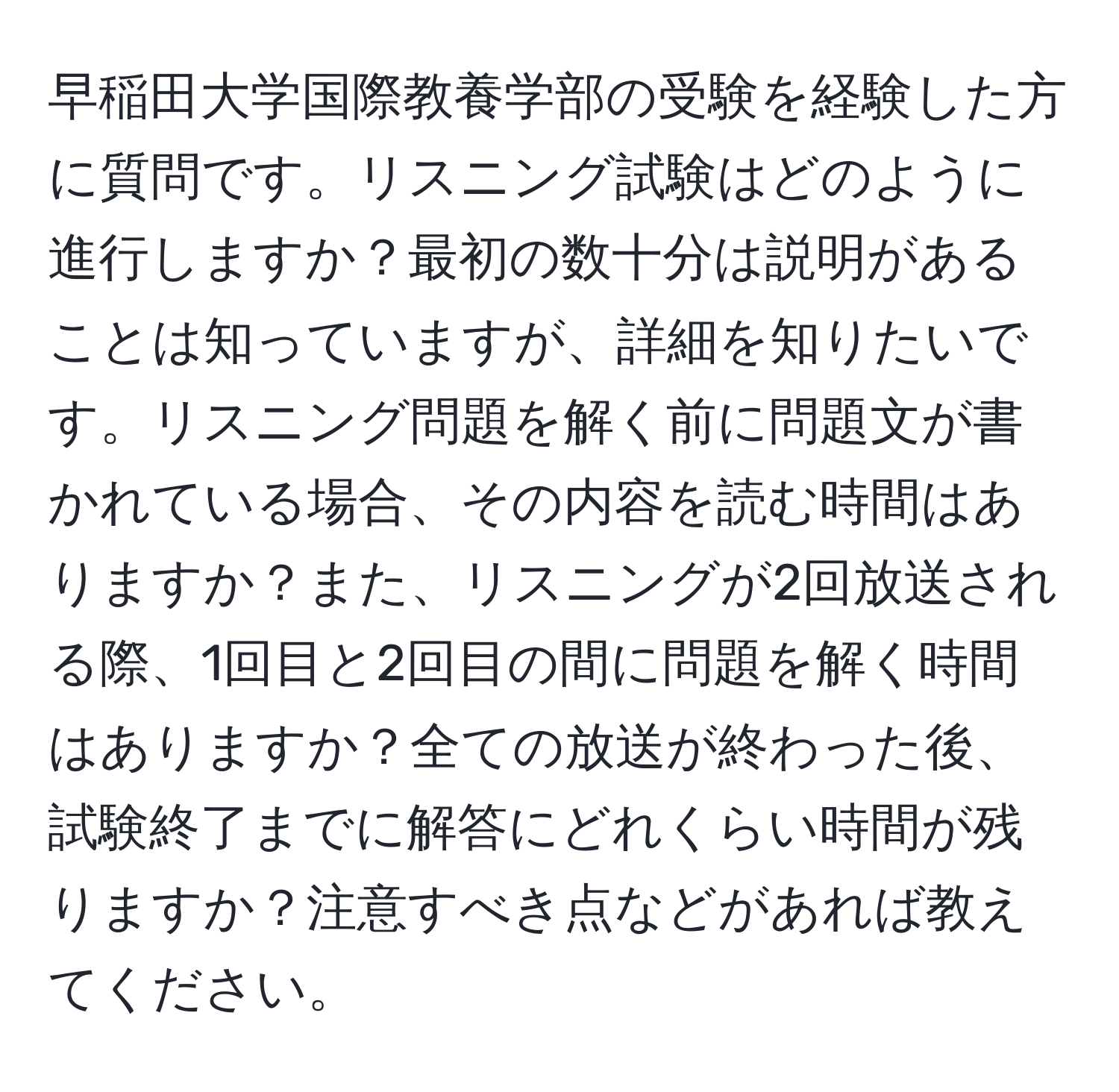 早稲田大学国際教養学部の受験を経験した方に質問です。リスニング試験はどのように進行しますか？最初の数十分は説明があることは知っていますが、詳細を知りたいです。リスニング問題を解く前に問題文が書かれている場合、その内容を読む時間はありますか？また、リスニングが2回放送される際、1回目と2回目の間に問題を解く時間はありますか？全ての放送が終わった後、試験終了までに解答にどれくらい時間が残りますか？注意すべき点などがあれば教えてください。