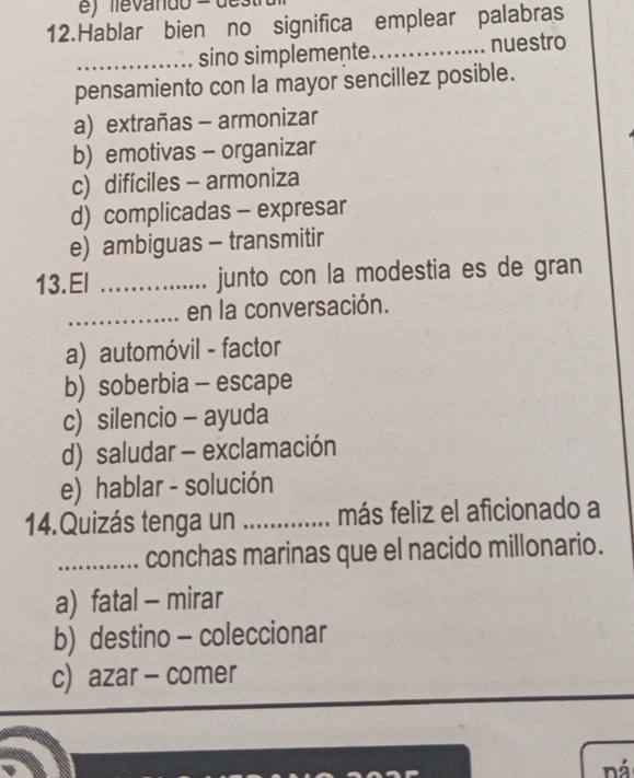 Hablar bien no significa emplear palabras
_sino simplemente _nuestro
pensamiento con la mayor sencillez posible.
a) extrañas - armonizar
b) emotivas - organizar
c) difíciles - armoniza
d) complicadas - expresar
e) ambiguas - transmitir
13.El _junto con la modestia es de gran
_en la conversación.
a) automóvil - factor
b) soberbia - escape
c) silencio - ayuda
d) saludar - exclamación
e) hablar - solución
14.Quizás tenga un _más feliz el aficionado a
_conchas marinas que el nacido millonario.
a) fatal - mirar
b) destino - coleccionar
c) azar - comer
ná