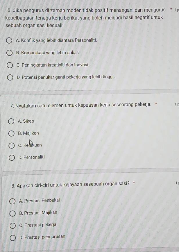 Jika pengurus di zaman moden tidak positif menangani dan mengurus * 1 
kepelbagaian tenaga kerja berikut yang boleh menjadi hasil negatif untuk
sebuah organisasi kecuali:
A. Konflik yang lebih diantara Personaliti.
B. Komunikasi yang lebih sukar.
C. Peningkatan kreativiti dan inovasi.
D. Potensi penukar ganti pekerja yang lebih tinggi.
7. Nyatakan satu elemen untuk kepuasan kerja seseorang pekerja. * 1p
A. Sikap
B. Majikan
C. Kelakuan
D. Personaliti
8. Apakah ciri-ciri untuk kejayaan sesebuah organisasi? * 1
A. Prestasi Penbekal
B. Prestasi Majikan
C. Prestasi pekerja
D. Prestasi pengurusan