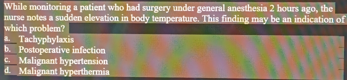 While monitoring a patient who had surgery under general anesthesia 2 hours ago, the
nurse notes a sudden elevation in body temperature. This finding may be an indication of
which problem?
a. Tachyphylaxis
b. Postoperative infection
c. Malignant hypertension
d. Malignant hyperthermia