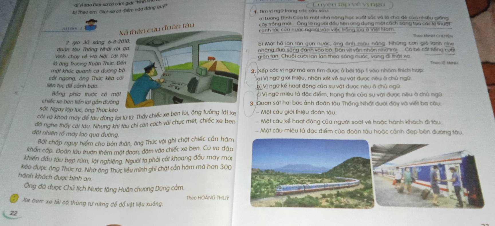 Vĩ sao Gioi-xơ có cảm giác ''hình NH Luyện tập về vịngu
b! Theo em, Gioi-xa có điểm nào đáng quỹ?
1. Tìm vị ngữ trong các câu sau
a) Lương Định Của là một nhà nông học xuất sắc và là cha đẻ của nhiều giống
cây trồng mới.... Ông là người đầu tiên ứng dụng một cách sáng tạo các k thuật
BÁ  ĐOC 2
ứu đoàn tàu
canh tác của nước ngoài vào việc trồng lùa ở Việt Nam
Theo MINH CHLMYEN
2 giờ 30 sáng 6-8- b) Mật hồ lân tân gọn nước, ông ánh_màu nắng. Những cơn gió lạnh nhẹ
đoàn tàu Thống Nhất rônhàng đưa sông đánh vào bộ. Đân vịt vẫn nhân nhờ trời .... Cô bê cất tiếng cuối
Vinh chạy về Hà Nội. Láigion tan. Chuỗi cười lan lan theo sóng nước, vang đi thật xa
là ông Trương Xuân Thức.  Theo I.E MINH
một khúc quanh có đường 2. Xếp các vị ngữ mã em tìm được ở bài tập 1 vào nhóm thích hợp
cắt ngang, ông Thức kêo ca) Vị ngữ giới thiệu, nhận xét về sự vật được nêu ở chủ ngữ.
liên tục để cảnh báo.) Vị ngữ kể hoạt động của sự vật được nêu ở chủ ngữ.
Bổng phía trước có mộc) Vị ngữ miêu tả đặc điểm, trạng thái của sự vật được nều ở chủ ngữ.
chiếc xe ben tiến lại gần đường3. Quan sát hai bức ảnh đoàn tàu Thống Nhất dưới đây và viết ba cầu:
sắt. Ngay lập tức, ông Thức kéo
côi và khoá máy để tàu dừng lại từ từ. Thấy chiếc xe ben lùi, ông tưởng lái xe -  Một câu giới thiệu đoàn tàu.
đã nghe thấy cời tàu. Nhưng khi tàu chỉ còn cách vài chục mét, chiếc xe ben - Một câu kể hoạt động của người soát vé hoặc hành khách đi tàu.
- Một câu miêu tả đặc điểm của đoàn tàu hoặc cảnh đẹp bên đường tàu
đột nhiên rổ máy lao qua đường.
Bất chấp nguy hiểm cho bản thân, ông Thức vội ghi chặt chiếc cần hãm
khẩn cấp. Đoàn tàu trườn thêm một đoạn, đâm vào chiếc xe ben. Cú va đặp
khiến đầu tàu bẹp rúm, lật nghiêng. Người ta phải cất khoang đầu máy mới
kép được ông Thức ra. Nhờ ông Thức liều mình ghì chặt cần hàm mà hơn 300
hành khách được bình an.
Ông đã được Chủ tịch Nước tặng Huân chương Dũng cảm.
Theo HOANG THUY
Xe ben: xe tải có thùng tự nâng để đổ vật liệu xuống.
22