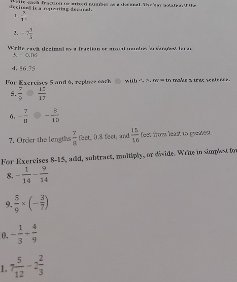 Write each fraction or mixed number as a decimal. Use bar notation if the 
decimal is a repeating decimal. 
1.  3/11 
2. -7 3/5 
Write each decimal as a fraction or mixed number in simplest form. 
3. -0.06
4. 86.75
For Exercises 5 and 6, replace each with , 0 r=t_0 ma k e a tr ue sentence. 
5.  7/9   15/17 
6. - 7/8  - 8/10 
7. Order the lengths  7/8  feet, 0.8 feet, and  15/16  feet from least to greatest. 
For Exercises 8-15, add, subtract, multiply, or divide. Write in simplest for 
8. - 1/14 - 9/14 
9.  5/9 * (- 3/7 )
0. - 1/3 /  4/9 
1. 7 5/12 -2 2/3 