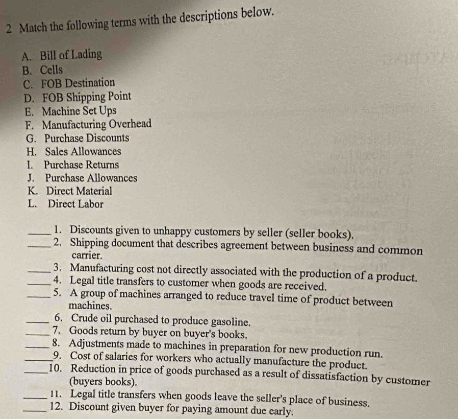 Match the following terms with the descriptions below. 
A. Bill of Lading 
B. Cells 
C. FOB Destination 
D. FOB Shipping Point 
E. Machine Set Ups 
F. Manufacturing Overhead 
G. Purchase Discounts 
H. Sales Allowances 
I. Purchase Returns 
J. Purchase Allowances 
K. Direct Material 
L. Direct Labor 
_1. Discounts given to unhappy customers by seller (seller books). 
_2. Shipping document that describes agreement between business and common 
carrier. 
_3. Manufacturing cost not directly associated with the production of a product. 
_4. Legal title transfers to customer when goods are received. 
_5. A group of machines arranged to reduce travel time of product between 
machines. 
_6. Crude oil purchased to produce gasoline. 
_7. Goods return by buyer on buyer's books. 
_8. Adjustments made to machines in preparation for new production run. 
_9. Cost of salaries for workers who actually manufacture the product. 
_10. Reduction in price of goods purchased as a result of dissatisfaction by customer 
(buyers books). 
_11. Legal title transfers when goods leave the seller's place of business. 
_12. Discount given buyer for paying amount due early.