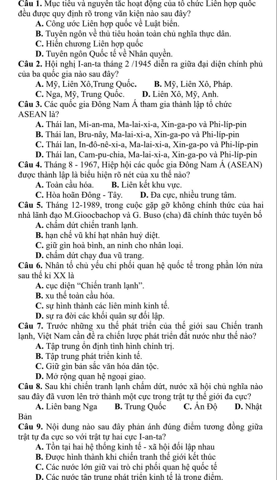 Mục tiêu và nguyên tặc hoạt động của tô chức Liên hợp quốc
đều được quy định rõ trong văn kiện nào sau đây?
A. Công ước Liên hợp quốc về Luật biển.
B. Tuyên ngôn về thủ tiêu hoàn toàn chủ nghĩa thực dân.
C. Hiến chương Liên hợp quốc
D. Tuyên ngôn Quốc tế về Nhân quyền.
Câu 2. Hội nghị I-an-ta tháng 2 /1945 diễn ra giữa đại diện chính phủ
của ba quốc gia nào sau đây?
A. Mỹ, Liên Xô,Trung Quốc. B. Mỹ, Liên Xô, Pháp.
C. Nga, Mỹ, Trung Quốc. D. Liên Xô, Mỹ, Anh.
Câu 3. Các quốc gia Đông Nam Á tham gia thành lập tổ chức
ASEAN là?
A. Thái lan, Mi-an-ma, Ma-lai-xi-a, Xin-ga-po và Phi-líp-pin
B. Thái lan, Bru-nây, Ma-lai-xi-a, Xin-ga-po và Phi-líp-pin
C. Thái lan, In-đô-nê-xi-a, Ma-lai-xi-a, Xin-ga-po và Phi-líp-pin
D. Thái lan, Cam-pu-chia, Ma-lai-xi-a, Xin-ga-po và Phi-líp-pin
Câu 4. Tháng 8 - 1967, Hiệp hội các quốc gia Đông Nam Á (ASEAN)
được thành lập là biểu hiện rõ nét của xu thế nào?
A. Toàn cầu hóa. B. Liên kết khu vực.
C. Hòa hoãn Đông - Tây. D. Đa cực, nhiều trung tâm.
Câu 5. Tháng 12-1989, trong cuộc gặp gỡ không chính thức của hai
nhà lãnh đạo M.Gioocbachop và G. Buso (cha) đã chính thức tuyên bố
A. chẩm dứt chiến tranh lạnh.
B. hạn chế vũ khí hạt nhân huỷ diệt.
C. giữ gìn hoà bình, an ninh cho nhân loại.
D. chẩm dứt chạy đua vũ trang.
Câu 6. Nhân tố chủ yếu chi phối quan hệ quốc tế trong phần lớn nửa
sau thế kỉ XX là
A. cục diện “Chiến tranh lạnh”.
B. xu thế toàn cầu hóa.
C. sự hình thành các liên minh kinh tế.
D. sự ra đời các khối quân sự đối lập.
Câu 7. Trước những xu thế phát triển của thế giới sau Chiến tranh
lạnh, Việt Nam cần đề ra chiến lược phát triển đất nước như thế nào?
A. Tập trung ổn định tình hình chính trị.
B. Tập trung phát triển kinh tế.
C. Giữ gìn bản sắc văn hóa dân tộc.
D. Mở rộng quan hệ ngoại giao.
Câu 8. Sau khi chiến tranh lạnh chẩm dứt, nước xã hội chủ nghĩa nào
sau đây đã vươn lên trở thành một cực trong trật tự thế giới đa cực?
A. Liên bang Nga B. Trung Quốc C. Ấn Độ D. Nhật
Bản
Câu 9. Nội dung nào sau đây phản ánh đúng điểm tương đồng giữa
trật tự đa cực so với trật tự hai cực I-an-ta?
A. Tồn tại hai hệ thống kinh tế - xã hội đối lập nhau
B. Được hình thành khi chiến tranh thế giới kết thúc
C. Các nước lớn giữ vai trò chi phối quan hệ quốc tế
D. Các nước tập trung phát triển kinh tế là trong điểm