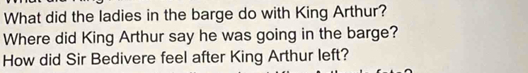 What did the ladies in the barge do with King Arthur? 
Where did King Arthur say he was going in the barge? 
How did Sir Bedivere feel after King Arthur left?