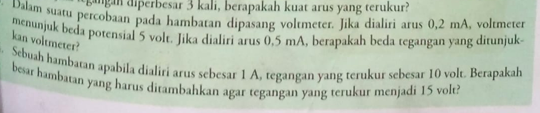 sangan diperbesar 3 kali, berapakah kuat arus yang terukur? 
Dalam suatu percobaan pada hambatan dipasang voltmeter. Jika dialiri arus 0,2 mA, voltmeter 
menunjuk beda potensial 5 volt. Jika dialiri arus 0,5 mA, berapakah beda tegangan yang ditunjuk- 
kan voltmeter? 
. Sebuah hambatan apabila dialiri arus sebesar 1 A, tegangan yang terukur sebesar 10 volt. Berapakah 
besar hambatan yang harus ditambahkan agar tegangan yang terukur menjadi 15 volt?