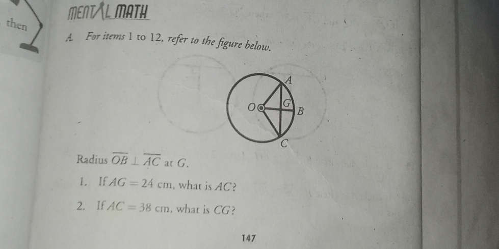 MENTAL MATH 
then 
A. For items 1 to 12, refer to the figure below. 
Radius overline OB⊥ overline AC at G. 
1. If AG=24cm , what is AC? 
2. If AC=38cm , what is CG? 
147