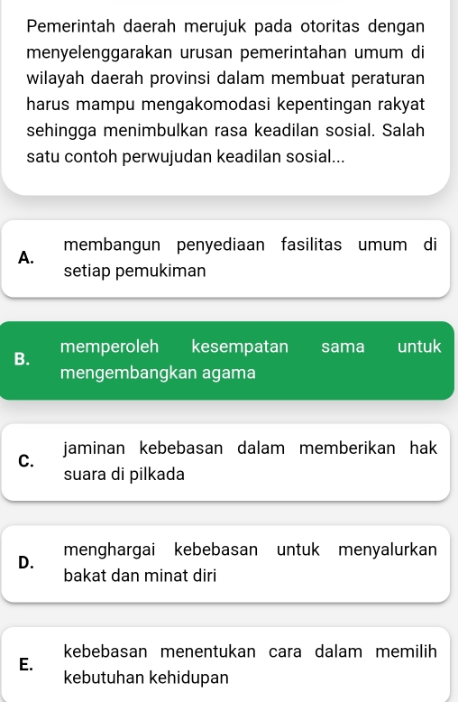 Pemerintah daerah merujuk pada otoritas dengan
menyelenggarakan urusan pemerintahan umum di
wilayah daerah provinsi dalam membuat peraturan
harus mampu mengakomodasi kepentingan rakyat
sehingga menimbulkan rasa keadilan sosial. Salah
satu contoh perwujudan keadilan sosial...
A. membangun penyediaan fasilitas umum di
setiap pemukiman
B. memperoleh I kesempatan sama untuk
mengembangkan agama
jaminan kebebasan dalam memberikan hak
C.
suara di pilkada
D. menghargai kebebasan untuk menyalurkan
bakat dan minat diri
kebebasan menentukan cara dalam memilih
E.
kebutuhan kehidupan