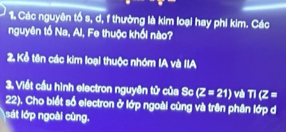 Các nguyên tố s, d, f thường là kim loại hay phi kim. Các 
nguyên tố Na, Al, Fe thuộc khối nào? 
2. Kể tên các kim loại thuộc nhóm IA và IIA 
3. Viết cầu hình electron nguyên tử của Sc (Z=21) và TI(Z=
22). Cho biết số electron ở lớp ngoài cùng và trên phân lớp d 
sát lớp ngoài cùng.