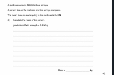 A mattress contains 1200 identical springs. 
A person lies on the mattress and the springs compress. 
The mean force on each spring in the mattress is 0.49 N
(b) Calculate the mass of the person. 
gravitational field strength =9.8N/kg
_ 
_ 
_ 
_ 
_ 
_ 
_ 
_
Mass= _ kg
(4)