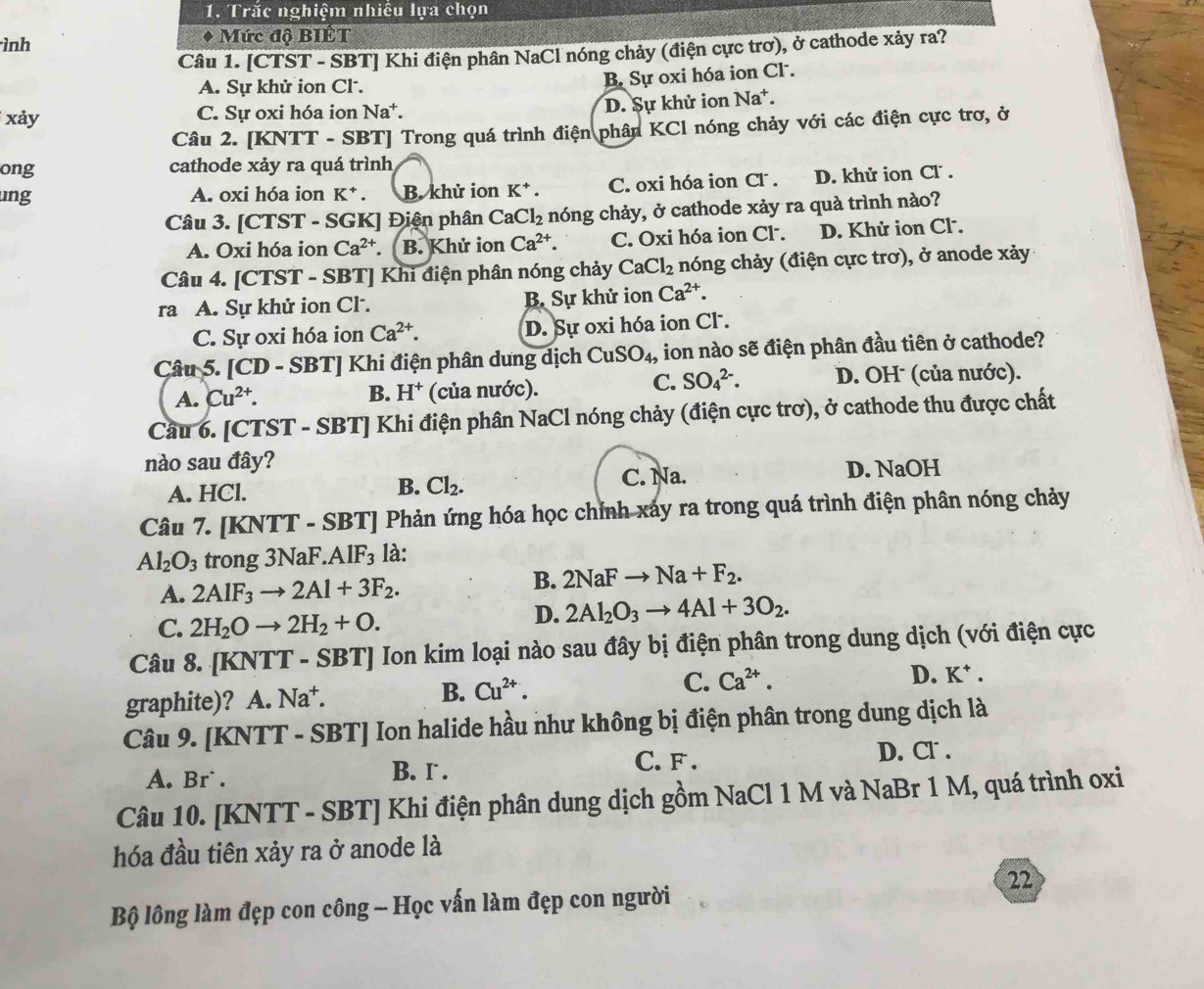 Trắc nghiệm nhiều lựa chọn
ình Mức độ BIÉT
Câu 1. [CTST - SBT] Khi điện phân NaCl nóng chảy (điện cực trơ), ở cathode xảy ra?
A. Sự khử ion Cl.
B. Sự oxi hóa ion Cl .
xảy C. Sự oxi hóa ion Na^+.
D. Sự khử ion Na*.
Câu 2. [KNTT - SBT] Trong quá trình điện phân KCl nóng chảy với các điện cực trơ, ở
ong cathode xảy ra quá trình
ung A. oxi hóa ion K^+. B. khử ion K^+. C. oxi hóa ion CF . D. khử ion Cl .
Câu 3. [CTST - SGK] Điện phân Ca Cl_2 nóng chảy, ở cathode xảy ra quà trình nào?
A. Oxi hóa ion Ca^(2+) B. Khử ion Ca^(2+). C. Oxi hóa ion Cl. D. Khử ion Cl .
Câu 4. [CTST - SBT] Khi điện phân nóng chảy CaCl_2 nóng chảy (điện cực trơ), ở anode xảy
ra A. Sự khử ion Cl. B. Sự khử ion Ca^(2+).
C. Sự oxi hóa ion Ca^(2+). D. Sự oxi hóa ion Cl .
Câu 5. [CD - SBT] Khi điện phân dung dịch CuSO_4 , ion nào sẽ điện phân đầu tiên ở cathode?
C. SO_4^((2-).
A. Cu^2+). B. H^+ (của nước). D. OH (của nước).
Cầu 6. [CTST - SBT] Khi điện phân NaCl nóng chảy (điện cực trơ), ở cathode thu được chất
nào sau đây?
A. HCl. C. Na. D. NaOH
B. Cl_2.
Câu 7. [KNTT - SBT] Phản ứng hóa học chỉnh xảy ra trong quá trình điện phân nóng chảy
Al_2O_3 trong 3NaF.A 1F_3 là:
A. 2AlF_3to 2Al+3F_2.
B. 2NaFto Na+F_2.
C. 2H_2Oto 2H_2+O.
D. 2Al_2O_3to 4Al+3O_2.
Câu 8. [KNTT - SBT] Ion kim loại nào sau đây bị điện phân trong dung dịch (với điện cực
graphite)? A. N_N at. B. Cu^(2+). C. Ca^(2+).
D. K* .
Câu 9. [KNT 1^(·) - SBT] Ion halide hầu như không bị điện phân trong dung dịch là
A. Br` . C. F . D. Cr .
B. r .
Câu 10. [KNTT - SBT] Khi điện phân dung dịch gồm NaCl 1 M và NaBr 1 M, quá trình oxi
hóa đầu tiên xảy ra ở anode là
22
Bộ lông làm đẹp con công - Học vấn làm đẹp con người