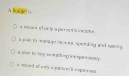 A budget is:
a record of only a person's income.
a plan to manage income, spending and saving.
a plan to buy something inexpensively
a record of only a person's expenses.