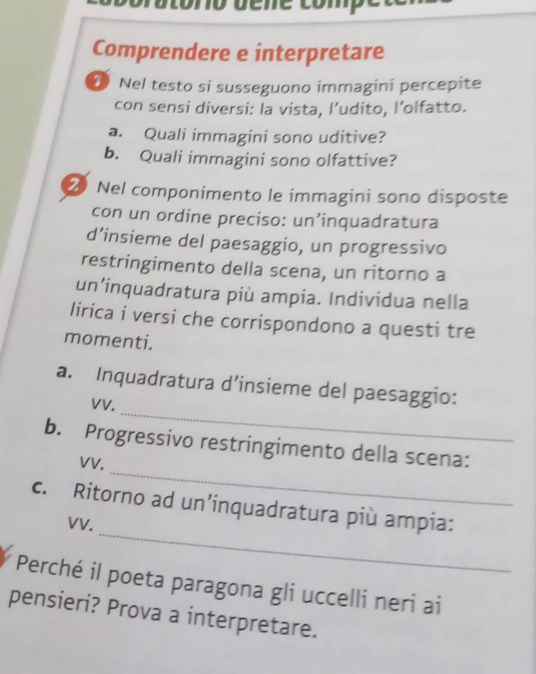 uene comp 
Comprendere e interpretare 
0 Nel testo si susseguono immagini percepite 
con sensi diversi: la vista, l’udito, l’olfatto. 
a. Quali immagini sono uditive? 
b. Quali immagini sono olfattive? 
2 Nel componimento le immagini sono disposte 
con un ordine preciso: un’inquadratura 
d’insieme del paesaggio, un progressivo 
restringimento della scena, un ritorno a 
un’inquadratura più ampia. Individua nella 
lirica i versi che corrispondono a questi tre 
momenti. 
_ 
a. Inquadratura d’insieme del paesaggio: 
VV. 
_ 
b. Progressivo restringimento della scena: 
VV. 
_ 
c. Ritorno ad un’inquadratura più ampia: 
VV. 
Perché il poeta paragona gli uccelli neri ai 
pensieri? Prova a interpretare.