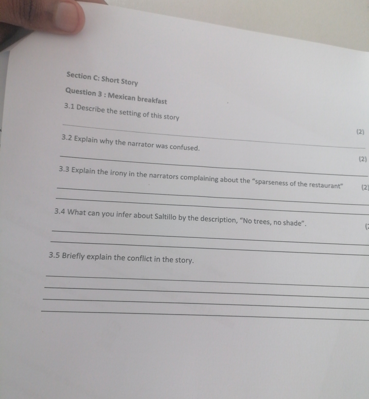 Short Story 
Question 3 : Mexican breakfast 
_ 
3.1 Describe the setting of this story 
(2) 
3.2 Explain why the narrator was confused. 
_ 
(2) 
_ 
3.3 Explain the irony in the narrators complaining about the “sparseness of the restaurant” (2) 
_ 
_ 
3.4 What can you infer about Saltillo by the description, “No trees, no shade”. 
_ 
3.5 Briefly explain the conflict in the story. 
_ 
_ 
_ 
_