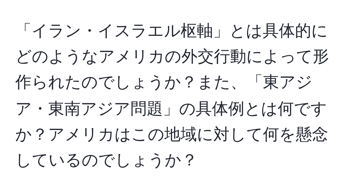 「イラン・イスラエル枢軸」とは具体的にどのようなアメリカの外交行動によって形作られたのでしょうか？また、「東アジア・東南アジア問題」の具体例とは何ですか？アメリカはこの地域に対して何を懸念しているのでしょうか？