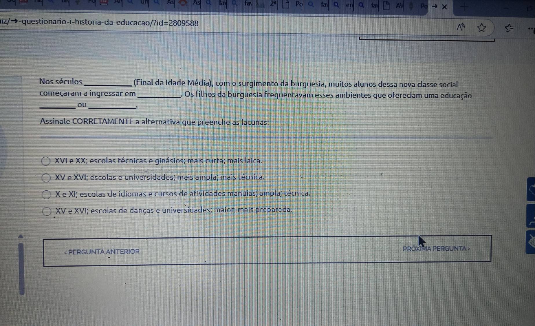 Po fa 。 fay AV Po ×
z/− y-questionario-i-historia-da-educacao/?id=2809588
Nos séculos _(Final da Idade Média), com o surgimento da burguesia, muitos alunos dessa nova classe social
começaram a ingressar em _. Os filhos da burguesia frequentavam esses ambientes que ofereciam uma educação
_ou_
Assinale CORRETAMENTE a alternativa que preenche as lacunas:
XVI e XX; escolas técnicas e ginásios; mais curta; mais laica.
XV e XVI; escolas e universidades; mais ampla; mais técnica.
X e XI; escolas de idiomas e cursos de atividades manuias; ampla; técnica.
XV e XVI; escolas de danças e universidades; maior; mais preparada
< PERGUNTA ANTERIOR PROXIMA PERGUNTA >