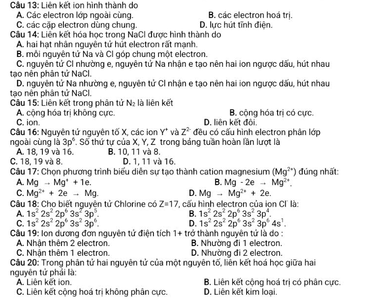 Liên kết ion hình thành do
A. Các electron lớp ngoài cùng. B. các electron hoá trị.
C. các cặp electron dùng chung. D. lực hút tĩnh điện.
Câu 14: Liên kết hóa học trong NaCI được hình thành do
A. hai hạt nhân nguyên tử hút electron rất mạnh.
B. mỗi nguyên tử Na và Cl góp chung một electron.
C. nguyên tử CI nhường e, nguyên tử Na nhận e tạo nên hai ion ngược dấu, hút nhau
tạo nên phân tử NaCl.
D. nguyên tử Na nhường e, nguyên tử CI nhận e tạo nên hai ion ngược dấu, hút nhau
tạo nên phân tử NaCl.
Câu 15: Liên kết trong phân tử N_2 là liên kết
A. cộng hóa trị không cực. B. cộng hóa trị có cực.
C. ion. D. liên kết đôi.
Câu 16: Nguyên tử nguyên tố X, các ion Y^+ và Z^(2-) đều có cấu hình electron phân lớp
ngoài cùng là 3p^6 *. Số thứ tự của X, Y, Z trong bảng tuần hoàn lần lượt là
A. 18, 19 và 16. B. 10, 11 và 8.
C. 18, 19 và 8. D. 1, 11 và 16.
Câu 17: Chọn phương trình biểu diễn sự tạo thành cation magnesium (Mg^(2+)) đúng nhất:
A. Mg to Mg^++1e. B. Mg-2eto Mg^(2+).
C. Mg^(2+)+2eto Mg. D. Mgto Mg^(2+)+2e.
Câu 18: Cho biết nguyên tử Chlorine có Z=17 , cấu hình electron của ion CI là:
A. 1s^22s^22p^63s^23p^5. B. 1s^22s^22p^63s^23p^4.
C. 1s^22s^22p^63s^23p^6. D. 1s^22s^22p^63s^23p^64s^1.
Câu 19: Ion dương đơn nguyên tử điện tích 1+ trở thành nguyên tử là do :
A. Nhận thêm 2 electron. B. Nhường đi 1 electron.
C. Nhận thêm 1 electron. D. Nhường đi 2 electron.
Câu 20: Trong phân tử hai nguyên tử của một nguyên tố, liên kết hoá học giữa hai
nguyên tử phải là:
A. Liên kết ion. B. Liên kết cộng hoá trị có phân cực.
C. Liên kết cộng hoá trị không phân cực. D. Liên kết kim loại.