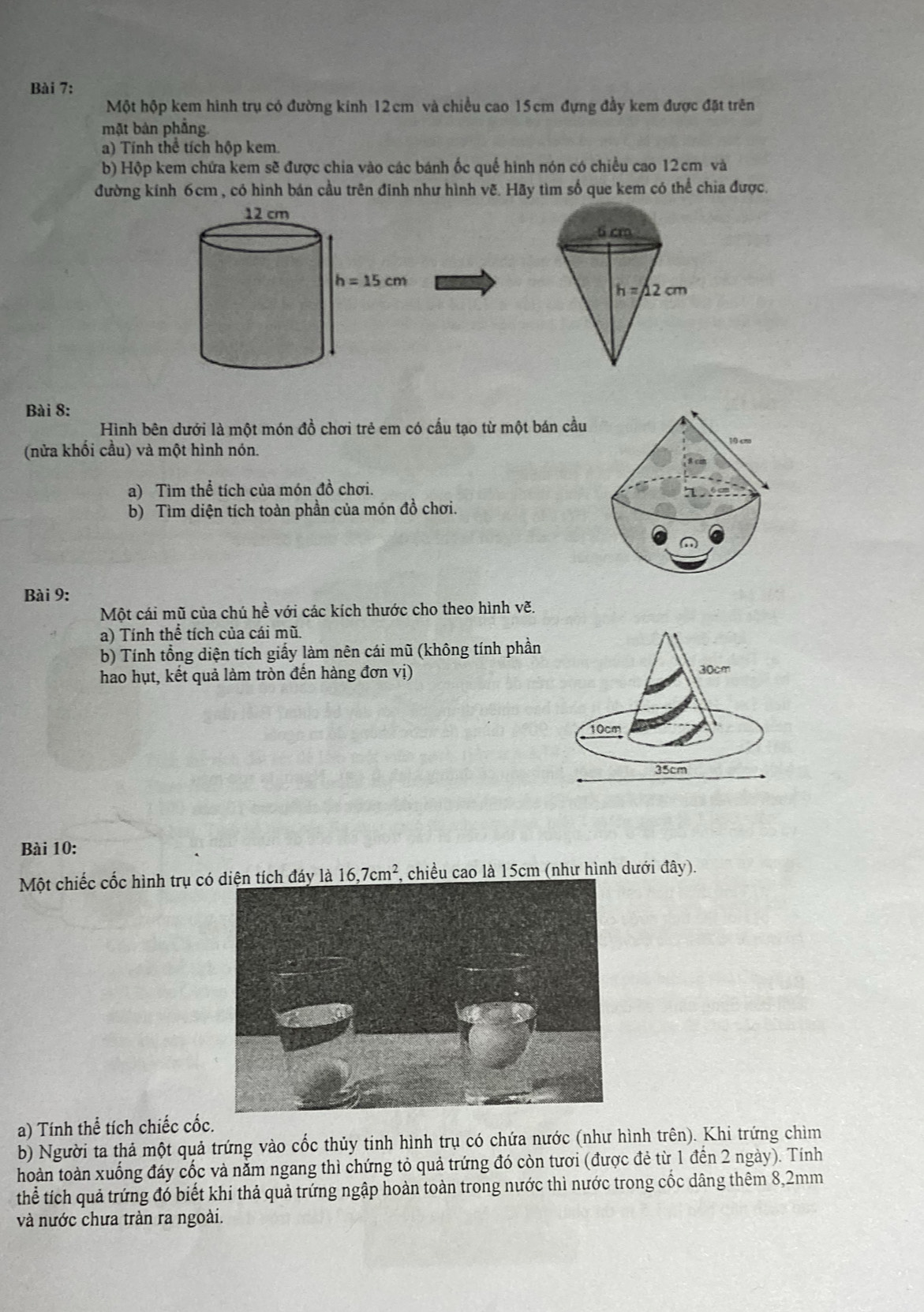 Một hộp kem hình trụ có đường kính 12cm và chiều cao 15cm đựng đầy kem được đặt trên
mặt bản phẳng
a) Tính thể tích hộp kem
b) Hộp kem chứa kem sẽ được chia vào các bánh ốc quế hình nón có chiều cao 12cm và
đường kính 6cm , có hình bán cầu trên đinh như hình vẽ. Hãy tìm số que kem có thể chia được.
Bài 8:
Hình bên dưới là một món đồ chơi trẻ em có cấu tạo từ một bán cầu
(nửa khối cầu) và một hình nón.
a) Tìm thể tích của món đồ chơi.
b) Tìm diện tích toàn phần của món đồ chơi.
Bài 9:
Một cái mũ của chú hề với các kích thước cho theo hình vẽ,
a) Tính thể tích của cái mũ.
b) Tính tổng diện tích giấy làm nên cái mũ (không tính phần
hao hụt, kết quả làm tròn đến hàng đơn vị)
Bài 10:
Một chiếc cốc hình trụ có diện tích đáy là 16,7cm^2 , chiều cao là 15cm (như hình dưới đây).
a) Tính thể tích chiếc cốc.
b) Người ta thả một quả trứng vào cốc thủy tinh hình trụ có chứa nước (như hình trên). Khi trứng chìm
hoàn toàn xuống đáy cốc và nằm ngang thì chứng tỏ quả trứng đó còn tươi (được đẻ từ 1 đến 2 ngày). Tính
thể tích quả trứng đó biết khi thả quả trứng ngập hoàn toàn trong nước thì nước trong cốc dâng thêm 8,2mm
và nước chưa tràn ra ngoài.