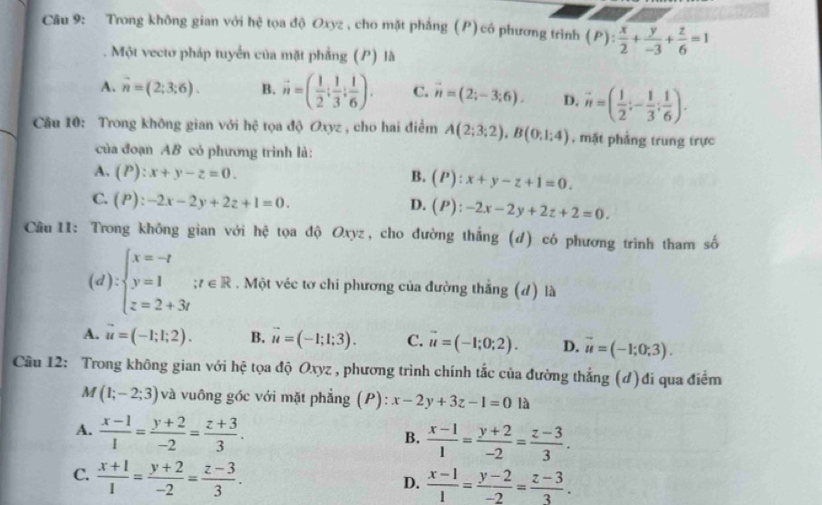 Trong không gian với hệ tọa độ Oxyz , cho mặt phẳng (P) có phương trình (P): x/2 + y/-3 + z/6 =1
Một vectơ pháp tuyển của mặt phẳng (P) là
A. vector n=(2;3;6). B. vector n=( 1/2 ; 1/3 ; 1/6 ). C. vector n=(2;-3;6). D. vector n=( 1/2 ;- 1/3 ; 1/6 ).
Câu 10: Trong không gian với hệ tọa độ Oxyz , cho hai điểm A(2;3;2),B(0;1;4) , mặt phẳng trung trực
của đoạn AB cỏ phương trình là:
A. (P):x+y-z=0. B. (P):x+y-z+1=0.
C. (P):-2x-2y+2z+1=0.
D. (P):-2x-2y+2z+2=0.
Câu 11: Trong không gian với hệ tọa độ Oxyz, cho đường thắng (d) có phương trình tham số
(d):beginarrayl x=-t y=1if∈ R z=2+3iendarray.. Một véc tơ chi phương của đường thắng (d) là
A. u=(-1;1;2). B. vector u=(-1;1;3). C. vector u=(-1;0;2). D. vector u=(-1;0;3).
Câu 12: Trong không gian với hệ tọa độ Oxyz , phương trình chính tắc của đường thẳng (đ)đi qua điểm
M (1;-2;3) và vuông góc với mặt phẳng (P): x-2y+3z-1=0 là
A.  (x-1)/1 = (y+2)/-2 = (z+3)/3 .
B.  (x-1)/1 = (y+2)/-2 = (z-3)/3 .
C.  (x+1)/1 = (y+2)/-2 = (z-3)/3 .
D.  (x-1)/1 = (y-2)/-2 = (z-3)/3 .