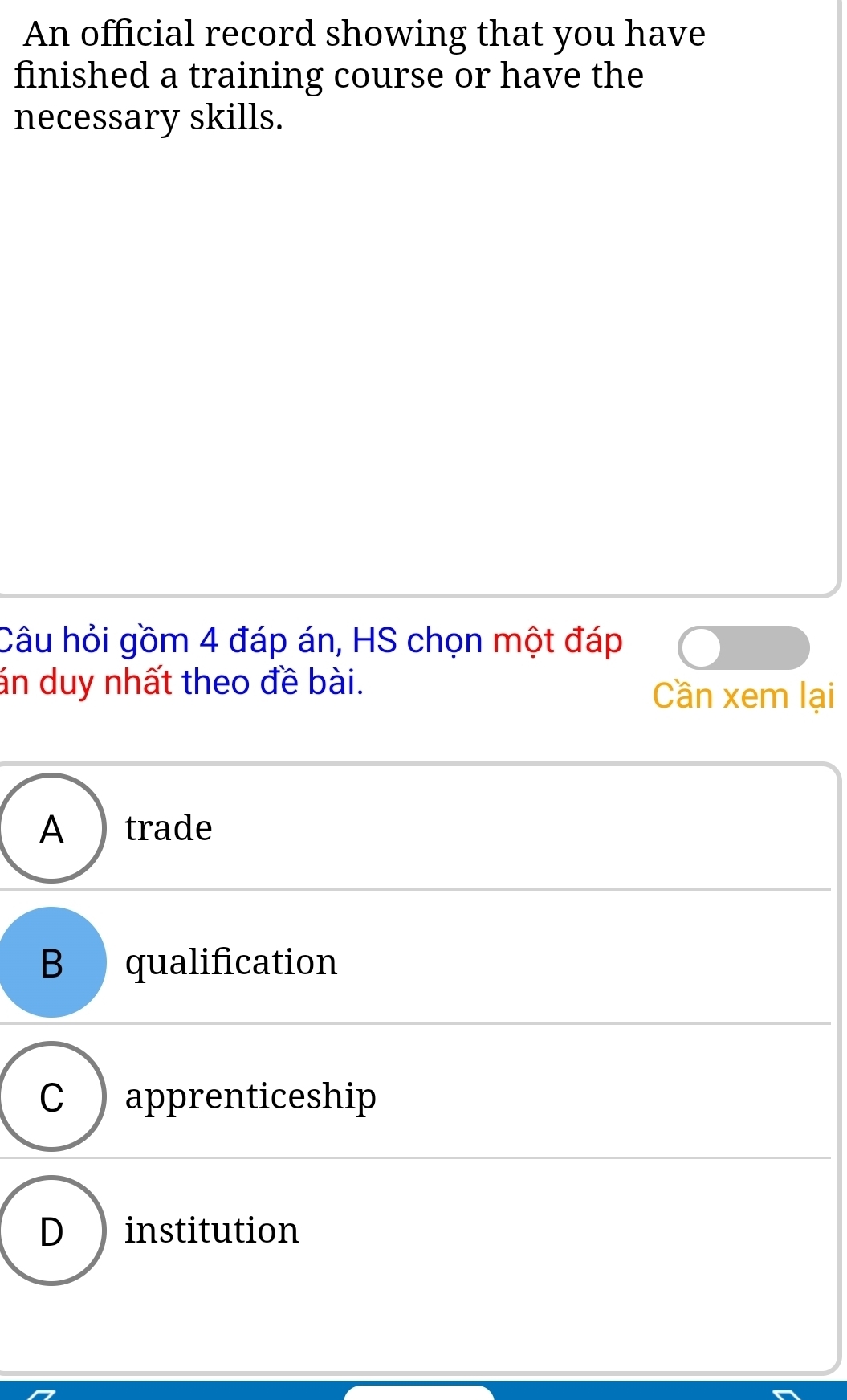 An official record showing that you have
finished a training course or have the
necessary skills.
Câu hỏi gồm 4 đáp án, HS chọn một đáp
án duy nhất theo đề bài.
Cần xem lại
A ) trade
B qualification
C ) apprenticeship
D institution