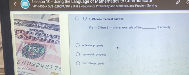 Lesson 10 - Using the Language of Mathemátics to Communicate
MTHMOD A OLS - 2300FA/184 / Unit 2 - Geometry, Probability and Statistics, and Problem Solving
8) Choose the best answer.
If x=2then2=x is an example of the _of equality.
reflexive property
symmetric property
transitive property
ney of the Treanuey