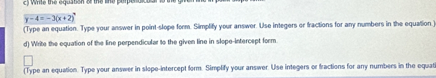 Write the equation of the line perpendiculal to the gh
y-4=-3(x+2)
(Type an equation. Type your answer in point-slope form. Simplify your answer. Use integers or fractions for any numbers in the equation.) 
d) Write the equation of the line perpendicular to the given line in slope-intercept form 
(Type an equation. Type your answer in slope-intercept form. Simplify your answer. Use integers or fractions for any numbers in the equat