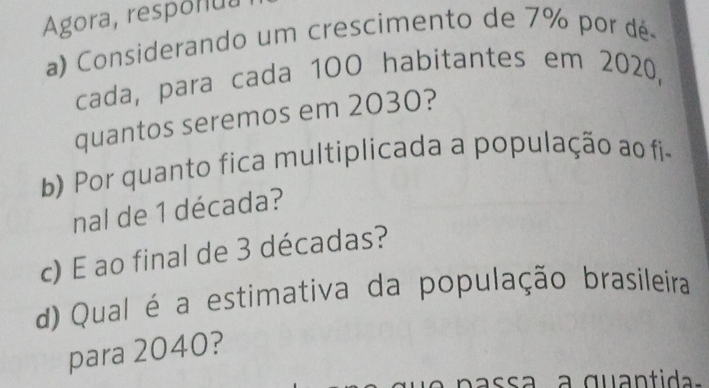 Agora, responua 
a) Considerando um crescimento de 7% por dé 
cada, para cada 10O habitantes em 2020, 
quantos seremos em 2030? 
b) Por quanto fica multiplicada a população ao fi- 
nal de 1 década? 
c) E ao final de 3 décadas? 
d)Qual é a estimativa da população brasileira 
para 2040? 
p a ssa a quantida.