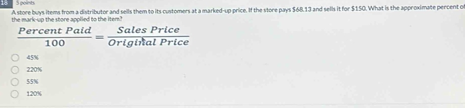 18 5 points
A store buys items from a distributor and sells them to its customers at a marked-up price. If the store pays $68.13 and sells it for $150. What is the approximate percent o
the mark-up the store applied to the item?
 PercentPaid/100 = SalesPrice/OriginialPrice 
45%
220%
55%
120%