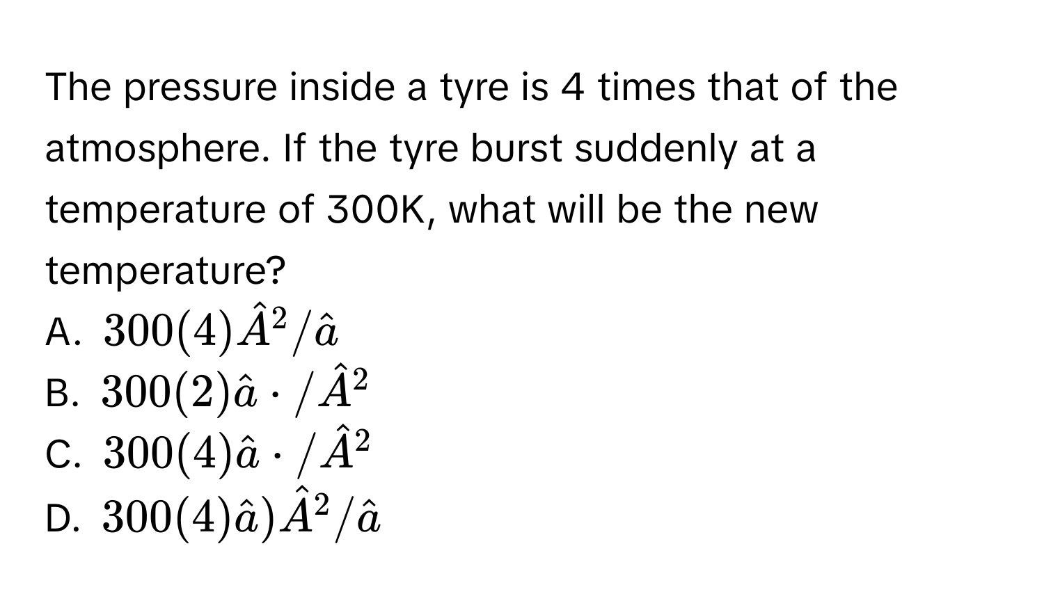 The pressure inside a tyre is 4 times that of the atmosphere. If the tyre burst suddenly at a temperature of 300K, what will be the new temperature? 
A. $300(4)hat A^(2/hat a)$
B. $300(2)hat a· /hat A^(2$
C. $300(4)hat a)· /hat A^(2$
D. $300(4)hat a))hat A^(2/hat a)$