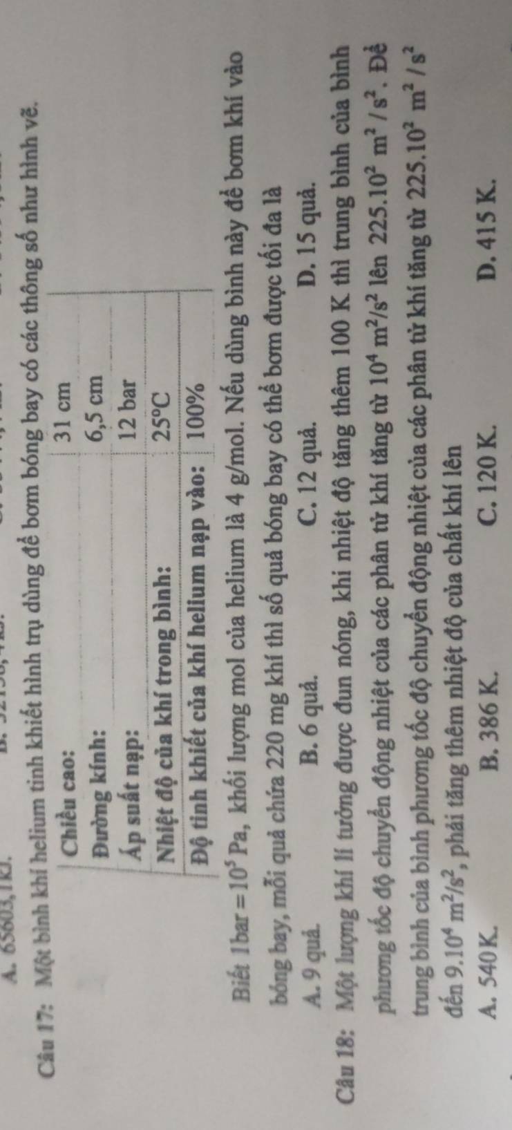 65603,1kJ.
Câu 17: Một bí helium tinh khiết hình trụ dùng để bơm bóng bay có các thông số như hình vẽ.
Biết 1bar=10^5Pa , khối lượng mol của helium là 4 g/mol. Nếu dùng bình này để bơm khí vào
bóng bay, mỗi quả chứa 220 mg khí thì số quả bóng bay có thể bơm được tối đa là
A. 9 quả. B. 6 quả. C. 12 quả. D. 15 quả.
Câu 18: Một lượng khí lí tưởng được đun nóng, khi nhiệt độ tăng thêm 100 K thì trung bình của bình
phương tốc độ chuyển động nhiệt của các phân tử khí tăng từ 10^4m^2/s^2 lên 225.10^2m^2/s^2. Để
trung bình của bình phương tốc độ chuyển động nhiệt của các phân tử khí tăng từ 225.10^2m^2/s^2
đến 9.10^4m^2/s^2 %, phải tăng thêm nhiệt độ của chất khí lên
A. 540 K. B. 386 K. C. 120 K. D. 415 K.