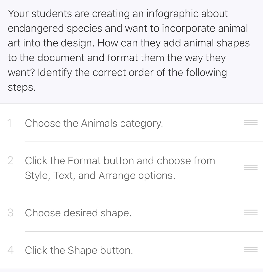 Your students are creating an infographic about 
endangered species and want to incorporate animal 
art into the design. How can they add animal shapes 
to the document and format them the way they 
want? Identify the correct order of the following 
steps. 
1 Choose the Animals category. = 
2 Click the Format button and choose from 
= 
Style, Text, and Arrange options. 
3 Choose desired shape. = 
4 Click the Shape button. =