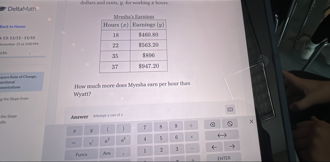 dollars and cents, y, for working x hours. 
DeltaMath 
Back to Home 
k 13: 11/11 - 11/15 
November 15 at 3:00 PM 
13% 
mpare ate of Change. 
ortional 
esentations How much more does Myesha earn per hour than 
Wyatt? 
g the Slope from 
the Slope Answer Attempt 2 out of 2 
ally
X
x Y ( ) 7 8 9 ÷ 
= sqrt() a^2 a^b 4 5 6 × 
Funcs Ans ， 1 2 3 
π + ENTER