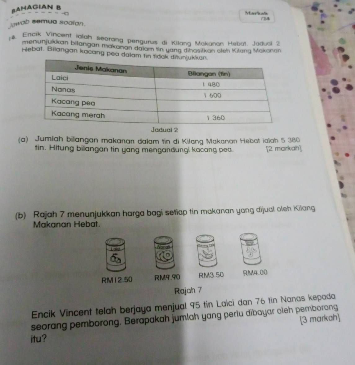 BAHAGIAN B 
Markah 
1Z 
Jawab semua soalan. 
14. Encik Vincent ialah seorang pengurus di Kilang Makanan Hebat. Jadual 2 
menunjukkan bilangan makanan dalam tin yang dihasilkan oleh Kilang Mákánan 
Hebat. Bilangan kacang pea dalam tin tid 
Jadual 2 
(a) Jumlah bilangan makanan dalam tin di Kilang Makanan Hebat ialah 5 380
tin. Hitung bilangan tin yang mengandungi kacang pea. [2 markah] 
(b) Rajah 7 menunjukkan harga bagi setiap tin makanan yang dijual oleh Kilang 
Makanan Hebat. 
Lois 
No
RM12.50 RM9.90 RM3.50 RM4.00
Rajah 7 
Encik Vincent telah berjaya menjual 95 tin Laici dan 76 tin Nanas kepada 
seorang pemborong. Berapakah jumlah yang perlu dibayar oleh pemborong 
[3 markah] 
itu?